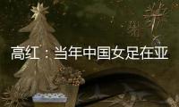 高红：当年中国女足在亚特兰大绽放，是超越竞技本身的精神共鸣