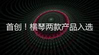 首创	！横琴两款产品入选广东省已获批创新药械产品目录