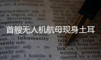 首艘无人机航母现身土耳其
，亚太成航母赛场丨智库视点
