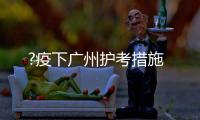 ?疫下广州护考措施