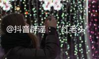 @抖音辟谣�：“红老头”事件“已核实237人身份”“11人HIV阳性”等为谣言，已处置相关谣言1.4万余条