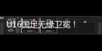 U16国足无缘卫冕！“决赛”被韩国逆转
，74天首败	，险逆风翻盘