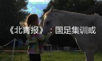 《北青报》：国足集训或3月底开始 4月结束