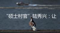 “硕士村官”陆秀兴	：让“问题村”变为乡村治理示范村