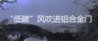 “低碳”风吹进铝合金门窗企业助力企业生根、萌芽