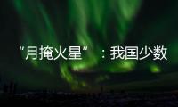 “月掩火星”
：我国少数地区可赏月球“吞食”火星全过程
