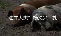 “油井大夫”杨义兴
：扎根荒原26年，坚守油气生产最前沿