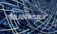 “清朗·网络戾气整治”专项行动启动	�，打击网络厕所	
、开盒挂人等行为