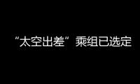 “太空出差”乘组已选定
！2025年载人飞行任务发布