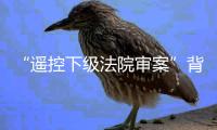 “遥控下级法院审案”背后：上级法院指导办案的边界
