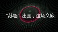 “苏超”出圈�，这场文旅加时赛踢得漂亮