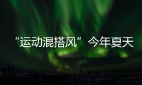 “运动混搭风”今年夏天越来越流行
，这样穿减龄又好看！