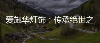 爱施华灯饰：传承绝世之美
，开启惊艳四海的家居新时尚