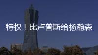 特权！比卢普斯给杨瀚森开小灶	，真把他当约基奇	
，待遇不比姚明差