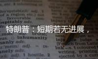 特朗普：短期若无进展�，美将放弃