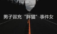 男子冒充“胖猫”事件女主被行政处罚，官方通报