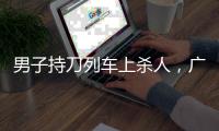 男子持刀列车上杀人�，广铁集团通报