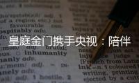 皇庭金门携手央视：陪伴是最长情的告白