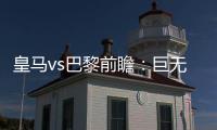 皇马vs巴黎前瞻
：巨无霸继续打怪，“老钱风”接受考验