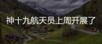 神十九航天员上周开展了哪些工作？解锁航天员“太空日常”