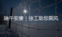 端午安康｜徐工助您乘风破浪�
，不负“粽”望