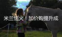 米兰恼火！加价购提升成本却仍难满足�，22岁小将儿毛梦还能实现么