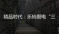 精品时代
：乐铃厨电“三大战略”升级剑指何方