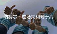 纳赛尔
：这场失利对于我们来说是件好事
，我们必须保持谦逊