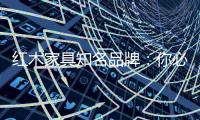红木家具知名品牌：你必须选红木家具的理由