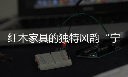 红木家具不同于现代家具