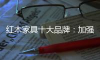红木家具十大品牌：加强创新精神 创新品牌文化
