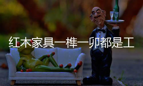缅甸花梨木等独有的榫卯香味