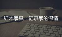 红木家具：记录家的温情 见证光阴的故事