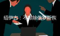 绍伊古：不排除俄罗斯恢复核试验的可能