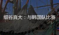 细谷真大：与韩国队比赛自己要取得进球
，目标取胜夺得东亚杯冠军