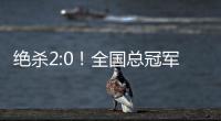 绝杀2:0！全国总冠军诞生——