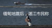 缅甸地震后
，湛江市民称有震感！或引发海啸但不影响我国沿岸