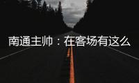 南通主帅：在客场有这么多球迷来给我们加油

，我们感觉很安心