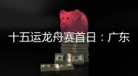 十五运龙舟赛首日
：广东队狂揽三金，粤港澳联队首次亮相