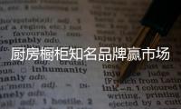 厨房橱柜知名品牌赢市场，得先打动消费者