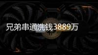 兄弟串通洗钱3889万，贪官洗钱都有哪些花样	？