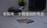 全国唯一学做宝剑的专业：每年约招30人，就业率几乎100%，有人月薪近两万
