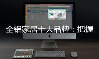 全铝家居十大品牌�：把握市场风向 全面洞悉市场