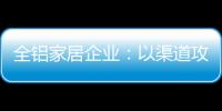 全铝家居企业
：以渠道攻市场 需权衡战略布局