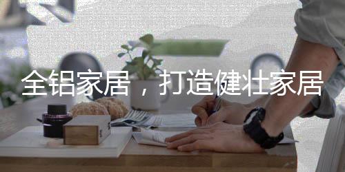 打造代全铝家居质量比较轻