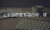 公安部部署专项行动，依法严打消费领域假冒伪劣犯罪