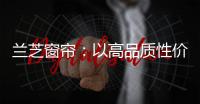 兰芝窗帘：以高品质性价比惊艳行业
