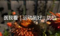 医我看｜运动虽好，防护先行！专家提醒这些锻炼细节要注意