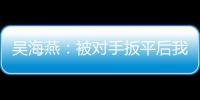 吴海燕：被对手扳平后我们没有放弃，并用行动展现了训练成果