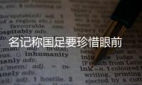 名记称国足要珍惜眼前 即使扩军也难进世界杯
